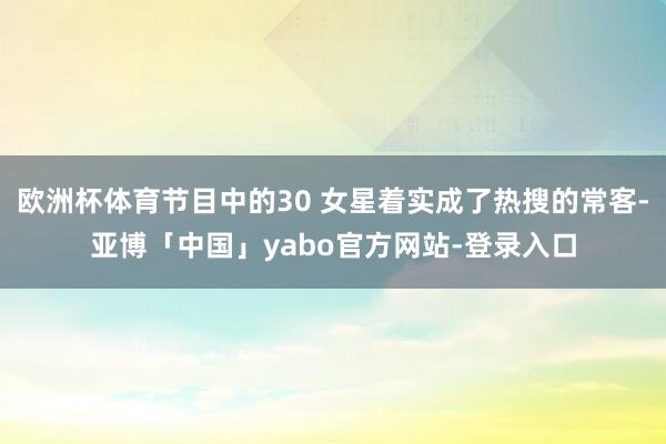 欧洲杯体育节目中的30 女星着实成了热搜的常客-亚博「中国」yabo官方网站-登录入口