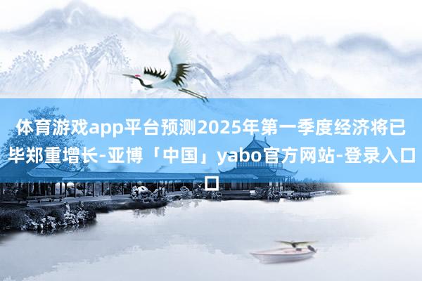 体育游戏app平台预测2025年第一季度经济将已毕郑重增长-亚博「中国」yabo官方网站-登录入口