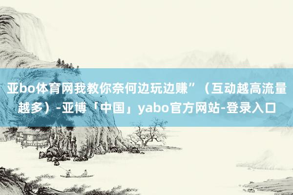 亚bo体育网我教你奈何边玩边赚”（互动越高流量越多）-亚博「中国」yabo官方网站-登录入口