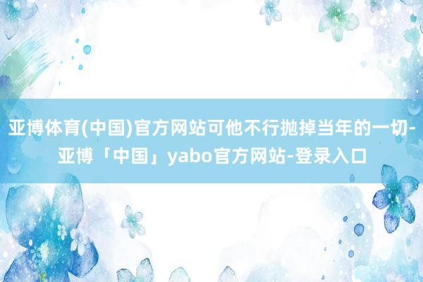 亚博体育(中国)官方网站可他不行抛掉当年的一切-亚博「中国」yabo官方网站-登录入口