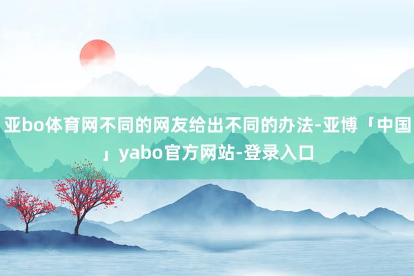 亚bo体育网不同的网友给出不同的办法-亚博「中国」yabo官方网站-登录入口