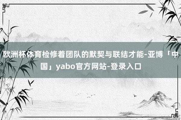 欧洲杯体育检修着团队的默契与联结才能-亚博「中国」yabo官方网站-登录入口