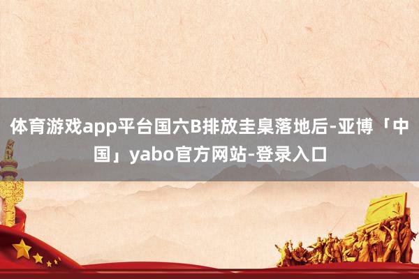体育游戏app平台国六B排放圭臬落地后-亚博「中国」yabo官方网站-登录入口