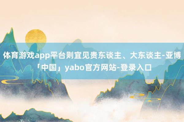 体育游戏app平台则宜见贵东谈主、大东谈主-亚博「中国」yabo官方网站-登录入口