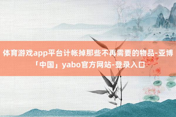 体育游戏app平台计帐掉那些不再需要的物品-亚博「中国」yabo官方网站-登录入口