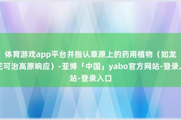 体育游戏app平台并指认草原上的药用植物（如龙胆花可治高原响应）-亚博「中国」yabo官方网站-登录入口