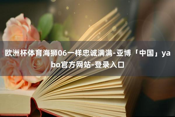 欧洲杯体育海狮06一样忠诚满满-亚博「中国」yabo官方网站-登录入口