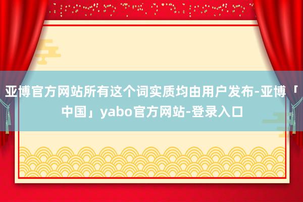 亚博官方网站所有这个词实质均由用户发布-亚博「中国」yabo官方网站-登录入口
